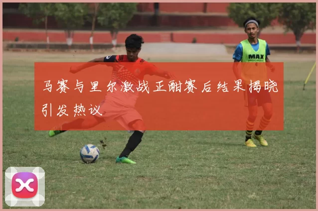 马赛与里尔激战正酣赛后结果揭晓引发热议