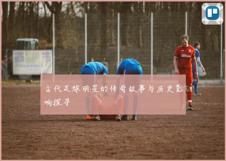 古代足球明星的传奇故事与历史影响探寻
