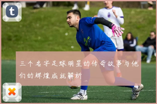 三个名字足球明星的传奇故事与他们的辉煌成就解析
