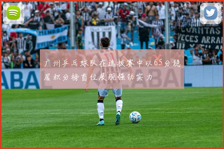 广州乒乓球队在选拔赛中以65分稳居积分榜首位展现强劲实力