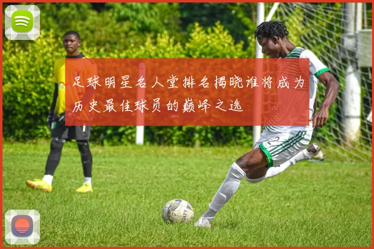 足球明星名人堂排名揭晓谁将成为历史最佳球员的巅峰之选