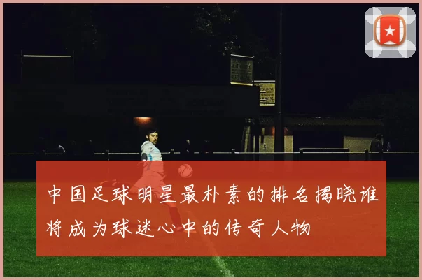 中国足球明星最朴素的排名揭晓谁将成为球迷心中的传奇人物