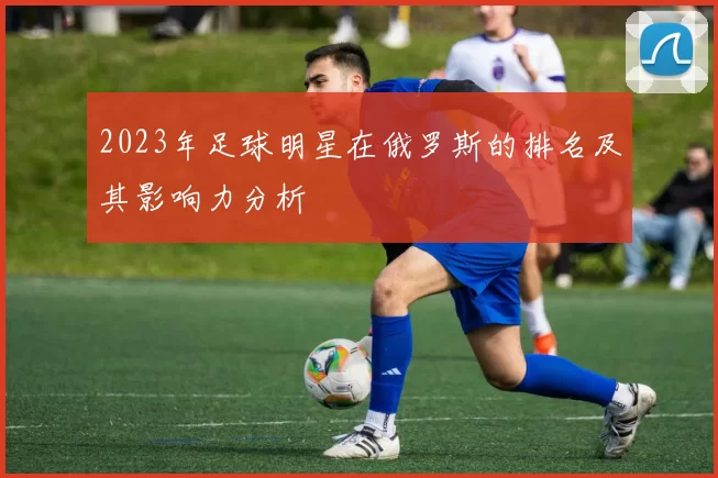 2023年足球明星在俄罗斯的排名及其影响力分析