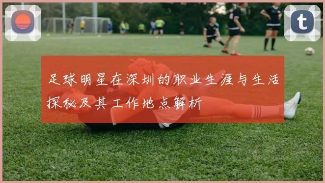 足球明星在深圳的职业生涯与生活探秘及其工作地点解析