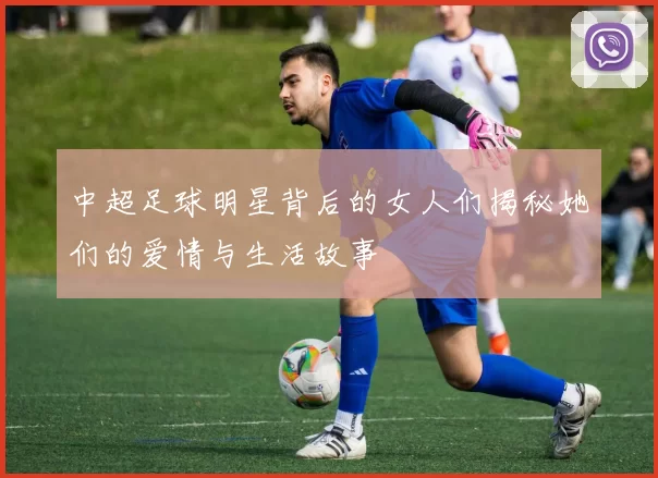 中超足球明星背后的女人们揭秘她们的爱情与生活故事