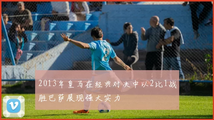 2013年皇马在经典对决中以2比1战胜巴萨展现强大实力
