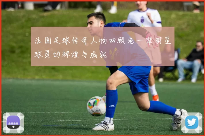 法国足球传奇人物回顾老一辈明星球员的辉煌与成就