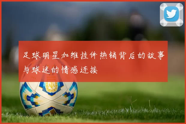 足球明星加维挂件热销背后的故事与球迷的情感连接