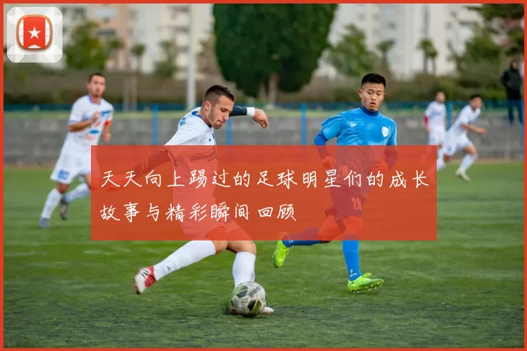 天天向上踢过的足球明星们的成长故事与精彩瞬间回顾
