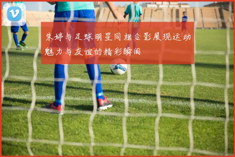 朱婷与足球明星同框合影展现运动魅力与友谊的精彩瞬间