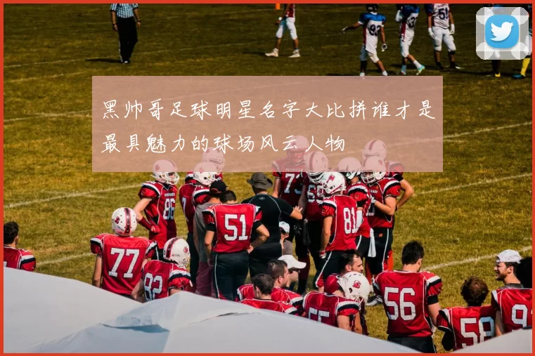 黑帅哥足球明星名字大比拼谁才是最具魅力的球场风云人物