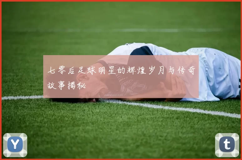 七零后足球明星的辉煌岁月与传奇故事揭秘