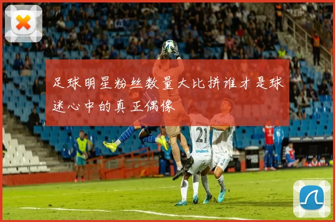 足球明星粉丝数量大比拼谁才是球迷心中的真正偶像