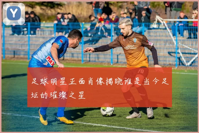 足球明星正面肖像揭晓谁是当今足坛的璀璨之星