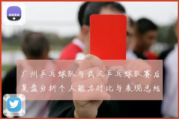 广州乒乓球队与武汉乒乓球队赛后复盘分析个人能力对比与表现总结