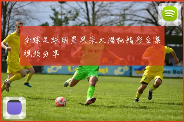 全球足球明星风采大揭秘精彩合集视频分享