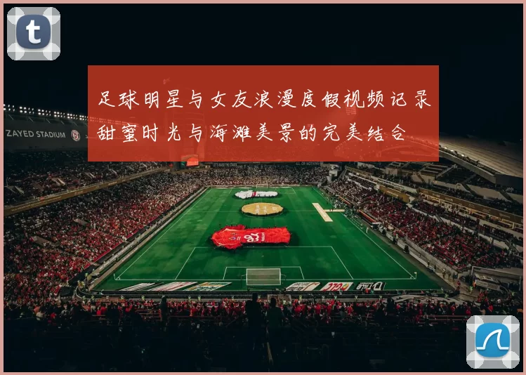 足球明星与女友浪漫度假视频记录甜蜜时光与海滩美景的完美结合