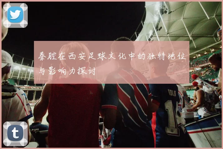 秦腔在西安足球文化中的独特地位与影响力探讨