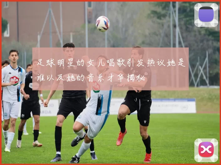 足球明星的女儿唱歌引发热议她是谁以及她的音乐才华揭秘