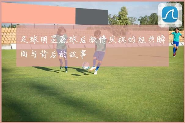 足球明星赢球后激情庆祝的经典瞬间与背后的故事