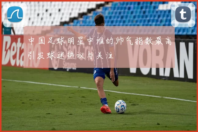 中国足球明星中谁的帅气指数最高引发球迷热议与关注