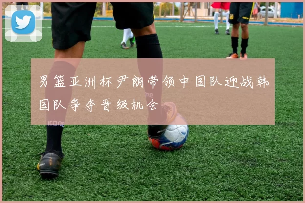 男篮亚洲杯尹朗带领中国队迎战韩国队争夺晋级机会