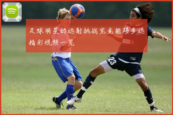 足球明星的远射挑战究竟能踢多远精彩视频一览