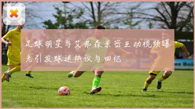 足球明星与艾弗森亲密互动视频曝光引发球迷热议与回忆